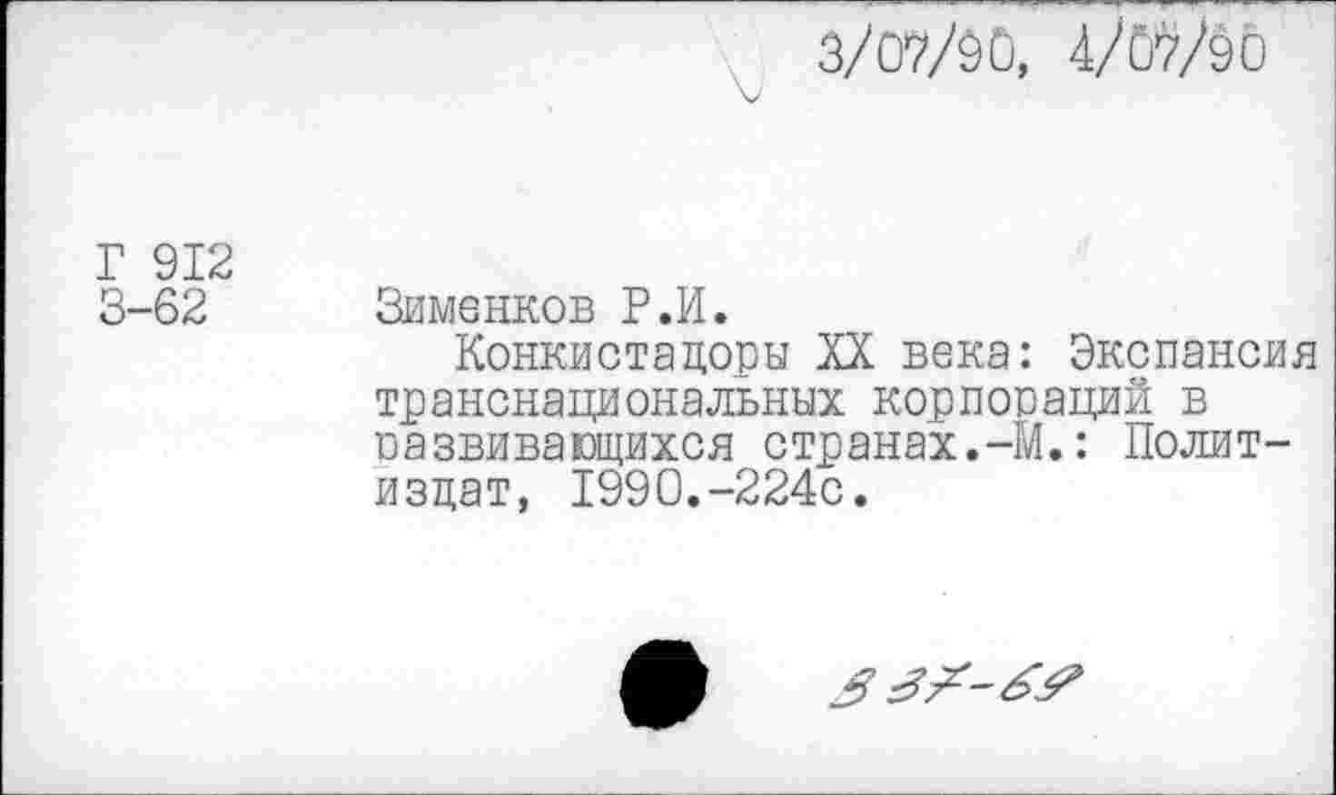 ﻿3/07/90, 4/07/90
Г 912
3-62 Зименков Р.И.
Конкистадоры XX века: Экспансия транснациональных корпораций в оаввивающихся странах.-М.: Политиздат, 1990.-224с.